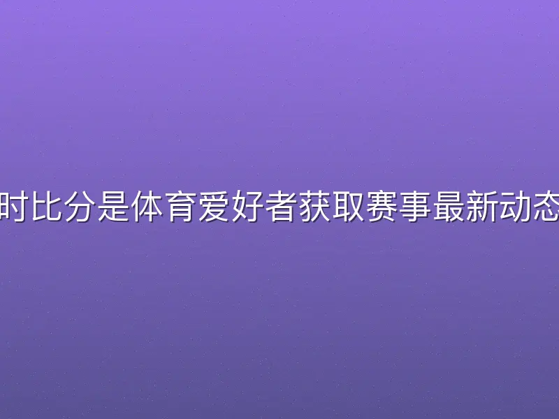 芒果体育实时比分是体育爱好者获取赛事最新动态的核心工具